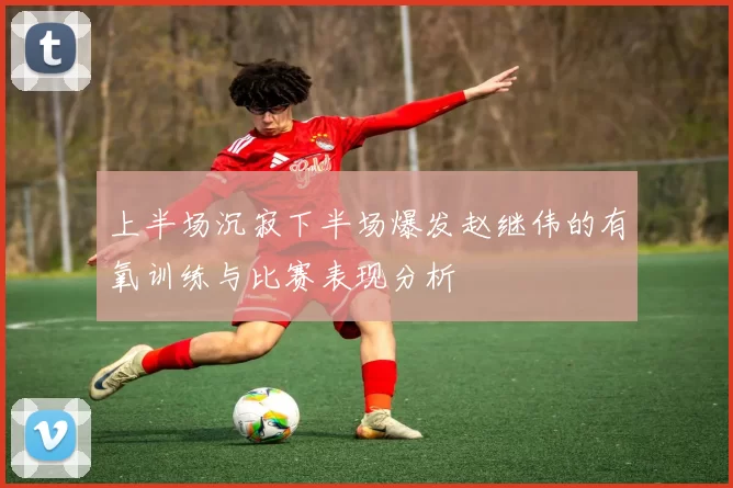 上半场沉寂下半场爆发赵继伟的有氧训练与比赛表现分析