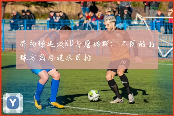 乔约翰逊谈KD与詹姆斯：不同的打球方式与追求目标