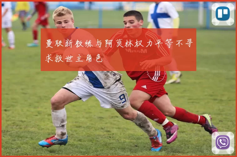 曼联新教练与阿莫林权力平等不寻求救世主角色