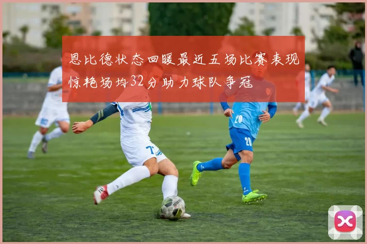 恩比德状态回暖最近五场比赛表现惊艳场均32分助力球队争冠