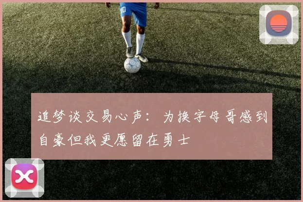追梦谈交易心声：为换字母哥感到自豪但我更愿留在勇士