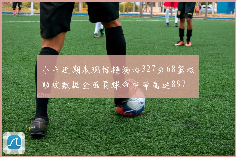 小卡近期表现惊艳场均327分68篮板助攻数据全面罚球命中率高达897