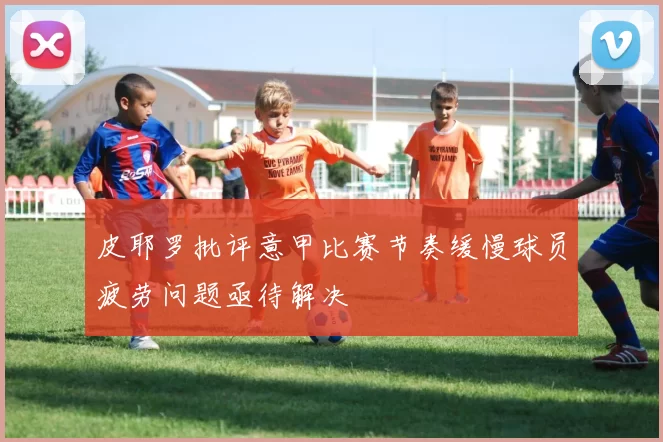 皮耶罗批评意甲比赛节奏缓慢球员疲劳问题亟待解决