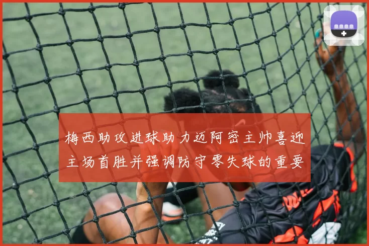 梅西助攻进球助力迈阿密主帅喜迎主场首胜并强调防守零失球的重要性