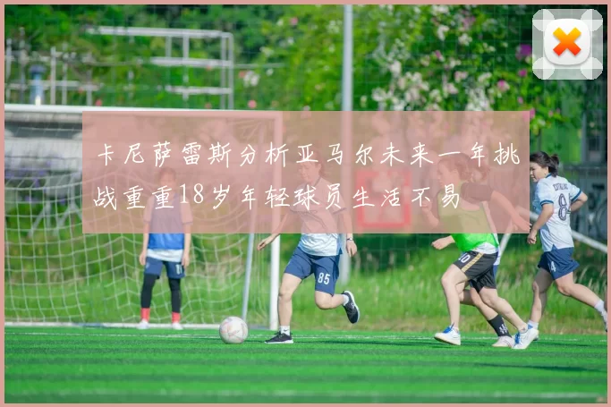 卡尼萨雷斯分析亚马尔未来一年挑战重重18岁年轻球员生活不易