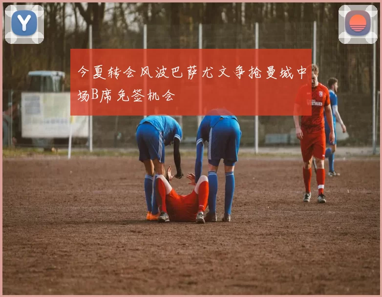 今夏转会风波巴萨尤文争抢曼城中场B席免签机会