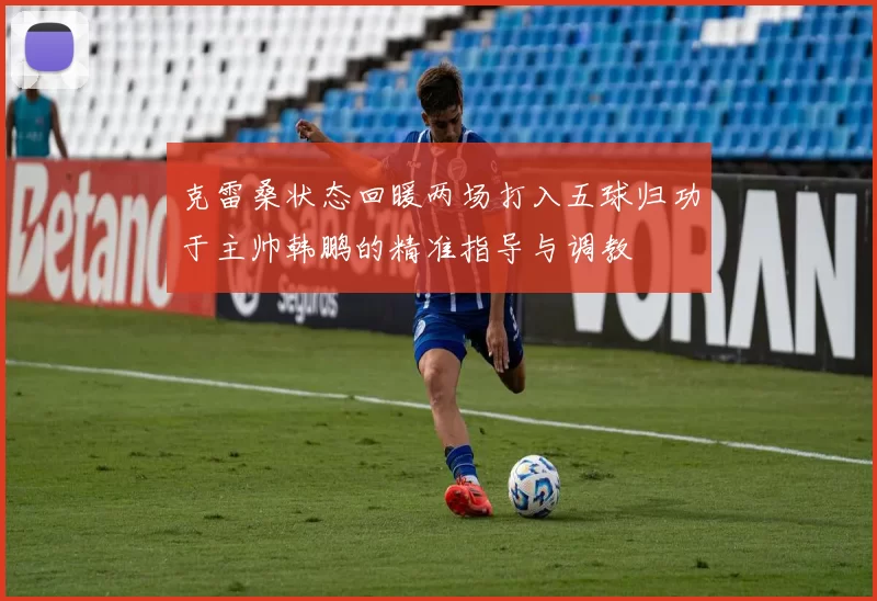 克雷桑状态回暖两场打入五球归功于主帅韩鹏的精准指导与调教