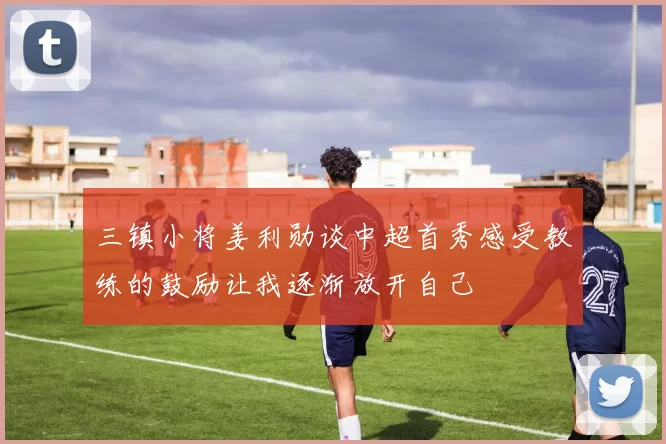 三镇小将姜利勋谈中超首秀感受教练的鼓励让我逐渐放开自己