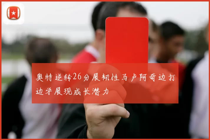 奥特逆转26分展韧性马卢阿奇边打边学展现成长潜力