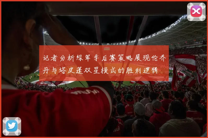 记者分析绿军季后赛策略展现伦乔丹与塔皮蓬双星模式的胜利逻辑
