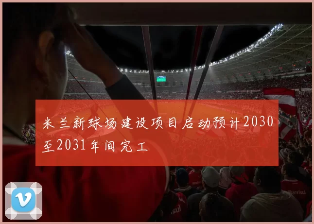 米兰新球场建设项目启动预计2030至2031年间完工