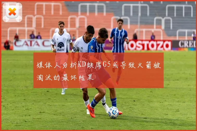 媒体人分析KD缺席G5或导致火箭被淘汰的最坏结果