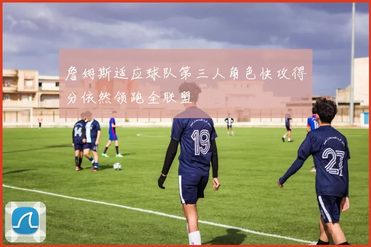 詹姆斯适应球队第三人角色快攻得分依然领跑全联盟