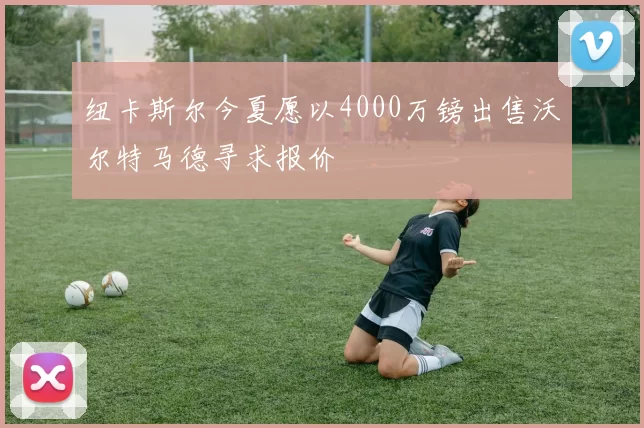 纽卡斯尔今夏愿以4000万镑出售沃尔特马德寻求报价