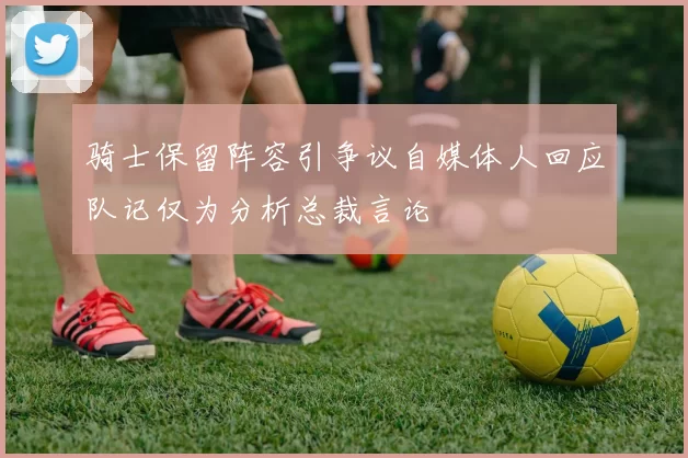 骑士保留阵容引争议自媒体人回应队记仅为分析总裁言论