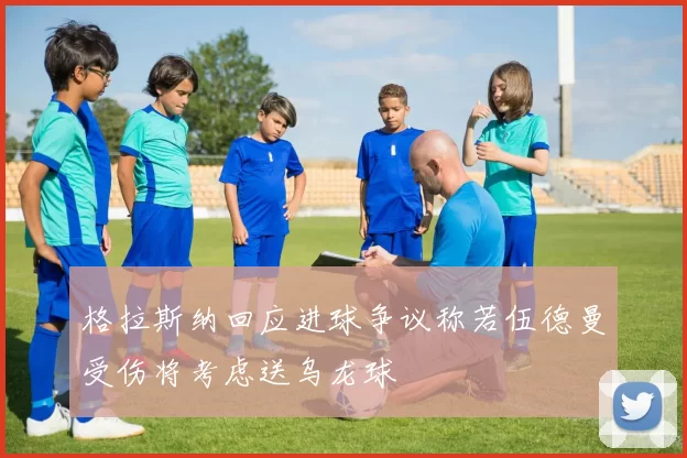 格拉斯纳回应进球争议称若伍德曼受伤将考虑送乌龙球
