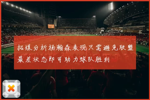 拓媒分析杨瀚森表现只需避免联盟最差状态即可助力球队胜利