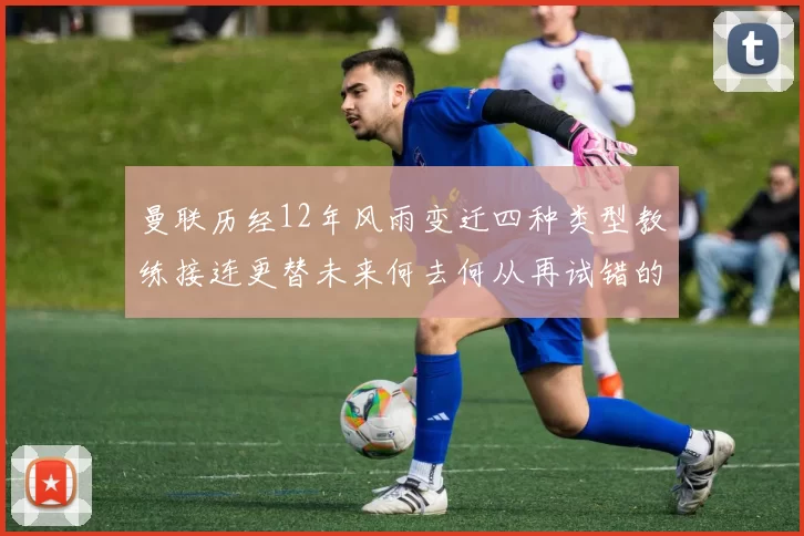 曼联历经12年风雨变迁四种类型教练接连更替未来何去何从再试错的空间有多少