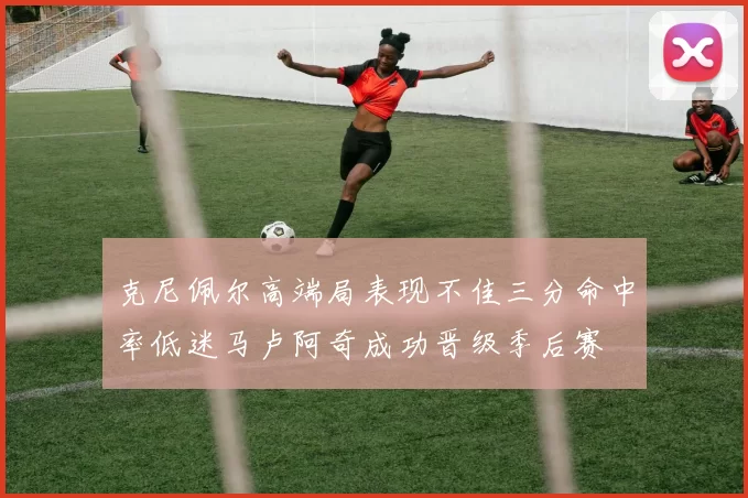 克尼佩尔高端局表现不佳三分命中率低迷马卢阿奇成功晋级季后赛